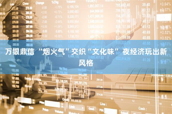 万银鼎信 “烟火气”交织“文化味” 夜经济玩出新风格