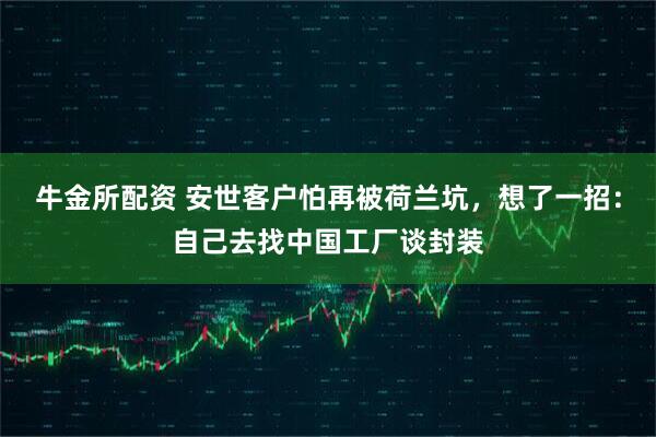 牛金所配资 安世客户怕再被荷兰坑，想了一招：自己去找中国工厂谈封装