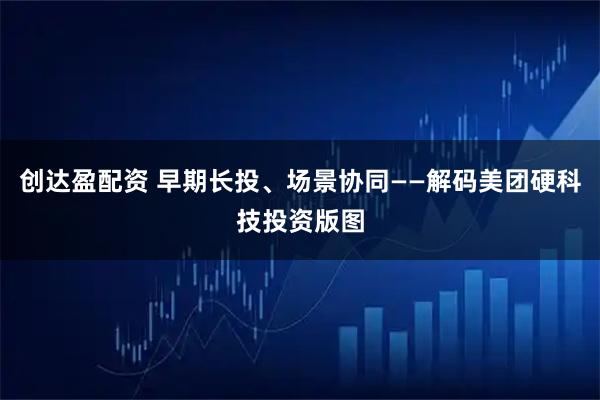 创达盈配资 早期长投、场景协同——解码美团硬科技投资版图