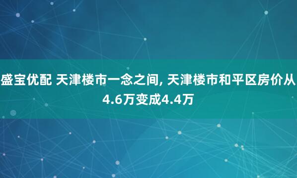 盛宝优配 天津楼市一念之间, 天津楼市和平区房价从4.6万变成4.4万