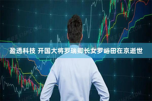 盈透科技 开国大将罗瑞卿长女罗峪田在京逝世