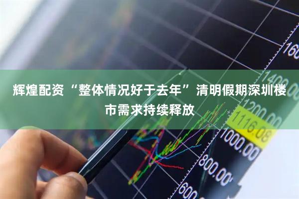 辉煌配资 “整体情况好于去年” 清明假期深圳楼市需求持续释放