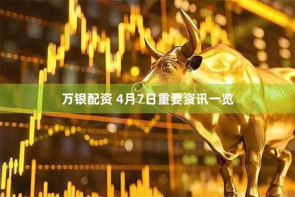 万银配资 4月7日重要资讯一览