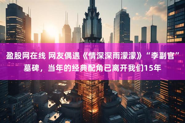 盈股网在线 网友偶遇《情深深雨濛濛》“李副官”墓碑，当年的经典配角已离开我们15年