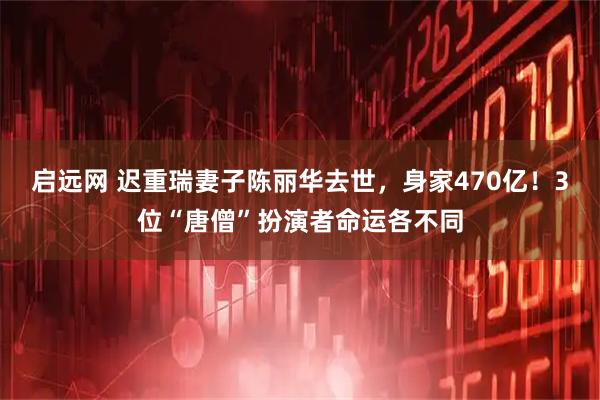 启远网 迟重瑞妻子陈丽华去世，身家470亿！3位“唐僧”扮演者命运各不同