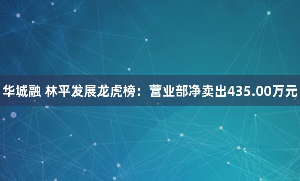 华城融 林平发展龙虎榜：营业部净卖出435.00万元