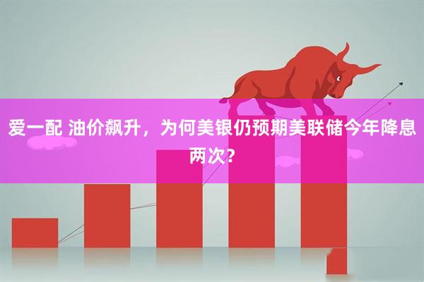 爱一配 油价飙升，为何美银仍预期美联储今年降息两次？