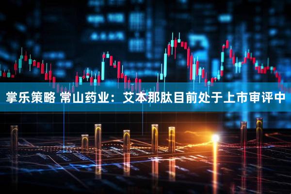 掌乐策略 常山药业：艾本那肽目前处于上市审评中