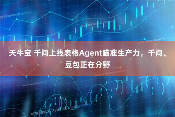 天牛宝 千问上线表格Agent瞄准生产力，千问、豆包正在分野
